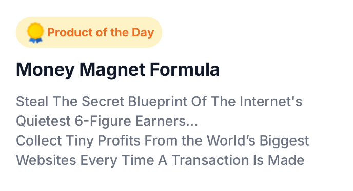 Product of the Day: Money Magnet Formula. Steal the secret blueprint of the Internet's quietest 6-figure earners. Collect tiny profits from the world's biggest websites every time a transaction is made.